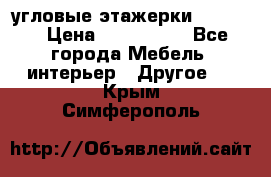 угловые этажерки700-1400 › Цена ­ 700-1400 - Все города Мебель, интерьер » Другое   . Крым,Симферополь